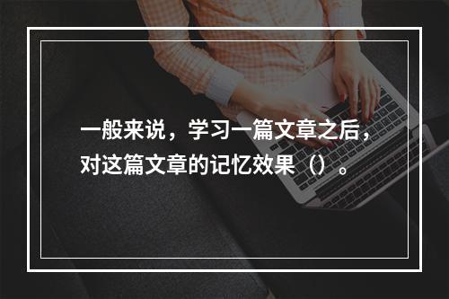 一般来说，学习一篇文章之后，对这篇文章的记忆效果（）。