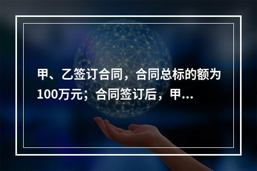 甲、乙签订合同，合同总标的额为100万元；合同签订后，甲依照