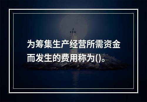 为筹集生产经营所需资金而发生的费用称为()。