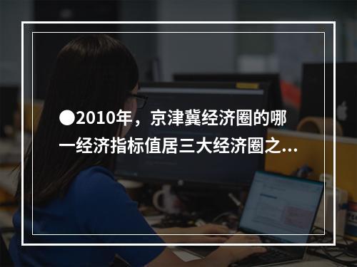 ●2010年，京津冀经济圈的哪一经济指标值居三大经济圈之首？