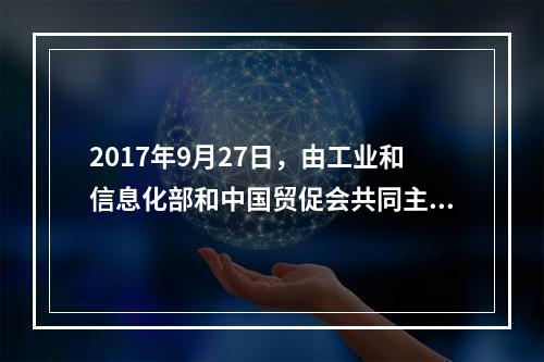 2017年9月27日，由工业和信息化部和中国贸促会共同主办的