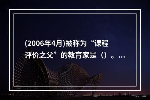 (2006年4月)被称为“课程评价之父”的教育家是（）。，