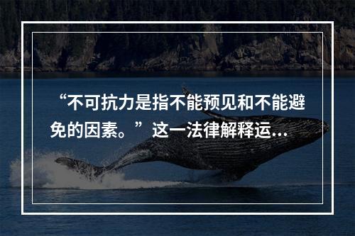 “不可抗力是指不能预见和不能避免的因素。”这一法律解释运用的