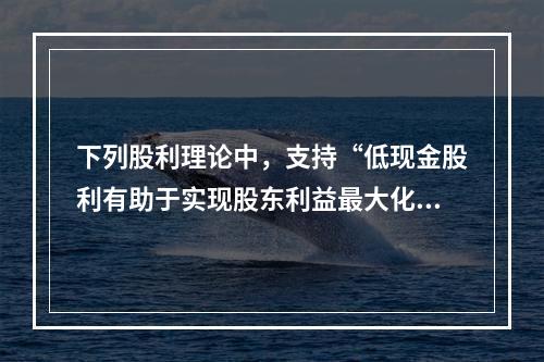 下列股利理论中，支持“低现金股利有助于实现股东利益最大化目标