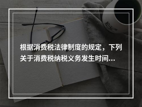 根据消费税法律制度的规定，下列关于消费税纳税义务发生时间的表