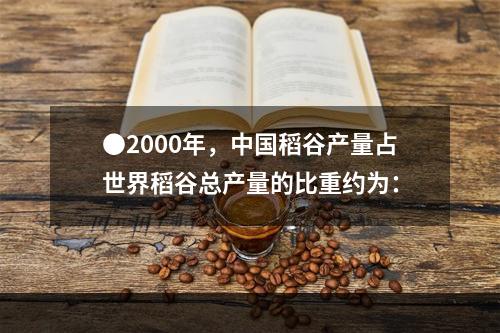 ●2000年，中国稻谷产量占世界稻谷总产量的比重约为：