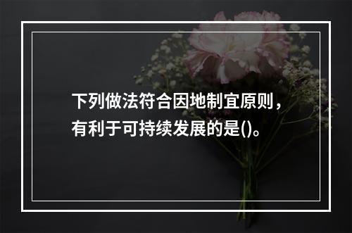 下列做法符合因地制宜原则，有利于可持续发展的是()。