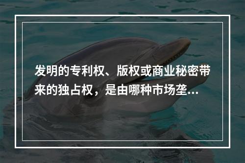 发明的专利权、版权或商业秘密带来的独占权，是由哪种市场垄断造