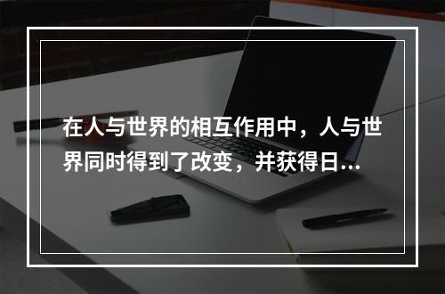 在人与世界的相互作用中，人与世界同时得到了改变，并获得日益丰