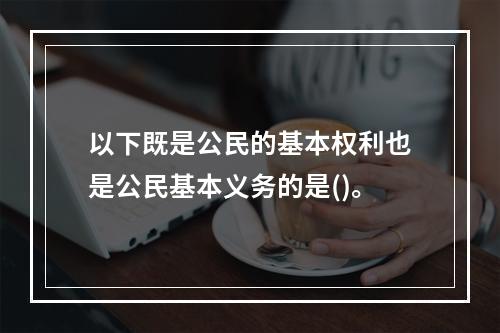 以下既是公民的基本权利也是公民基本义务的是()。