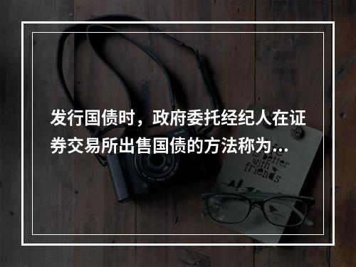 发行国债时，政府委托经纪人在证券交易所出售国债的方法称为()