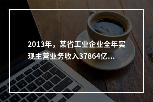 2013年，某省工业企业全年实现主营业务收入37864亿元、