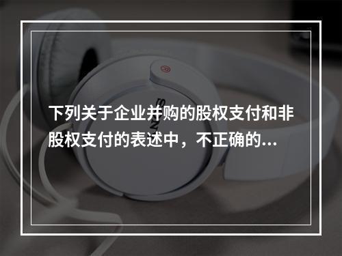 下列关于企业并购的股权支付和非股权支付的表述中，不正确的有(