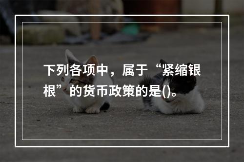 下列各项中，属于“紧缩银根”的货币政策的是()。