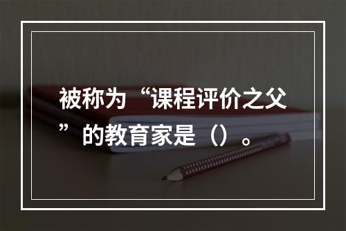 被称为“课程评价之父”的教育家是（）。