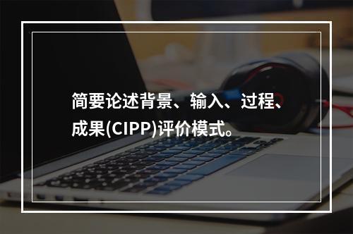 简要论述背景、输入、过程、成果(CIPP)评价模式。