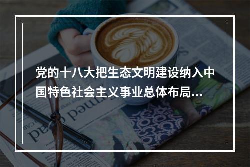 党的十八大把生态文明建设纳入中国特色社会主义事业总体布局，要