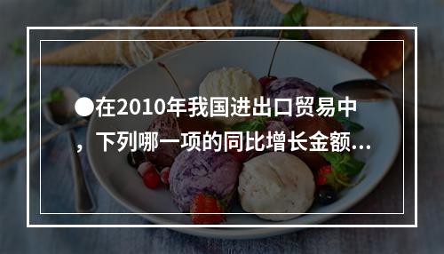 ●在2010年我国进出口贸易中，下列哪一项的同比增长金额最高