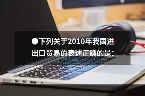 ●下列关于2010年我国进出口贸易的表述正确的是：