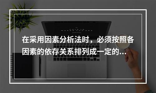 在采用因素分析法时，必须按照各因素的依存关系排列成一定的顺序