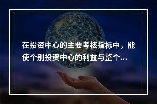 在投资中心的主要考核指标中，能使个别投资中心的利益与整个企业