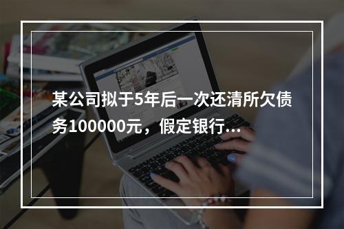 某公司拟于5年后一次还清所欠债务100000元，假定银行利息