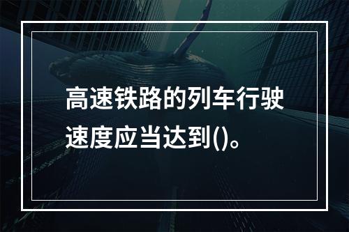 高速铁路的列车行驶速度应当达到()。