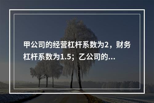 甲公司的经营杠杆系数为2，财务杠杆系数为1.5；乙公司的经营