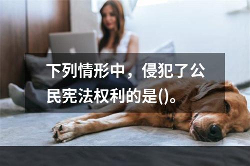 下列情形中，侵犯了公民宪法权利的是()。