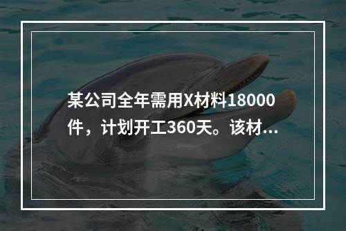 某公司全年需用X材料18000件，计划开工360天。该材料订