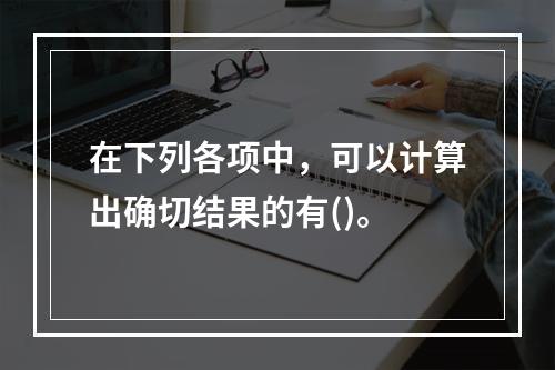 在下列各项中，可以计算出确切结果的有()。