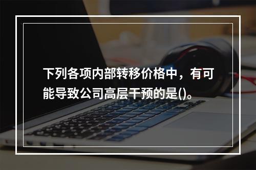 下列各项内部转移价格中，有可能导致公司高层干预的是()。