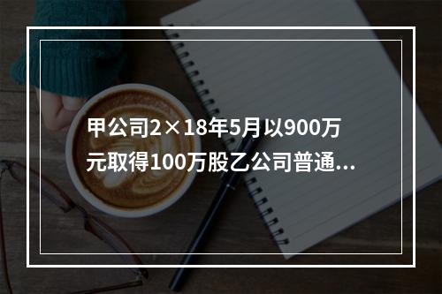 甲公司2×18年5月以900万元取得100万股乙公司普通股，