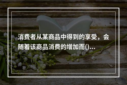 消费者从某商品中得到的享受，会随着该商品消费的增加而()。