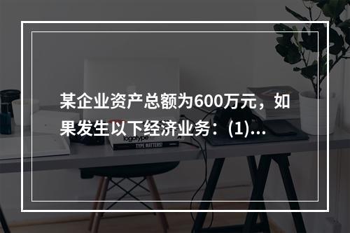 某企业资产总额为600万元，如果发生以下经济业务：(1)收到