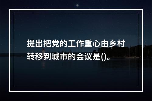 提出把党的工作重心由乡村转移到城市的会议是()。