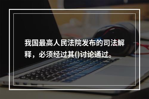 我国最高人民法院发布的司法解释，必须经过其()讨论通过。