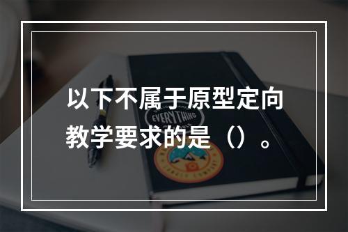 以下不属于原型定向教学要求的是（）。