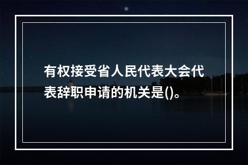 有权接受省人民代表大会代表辞职申请的机关是()。