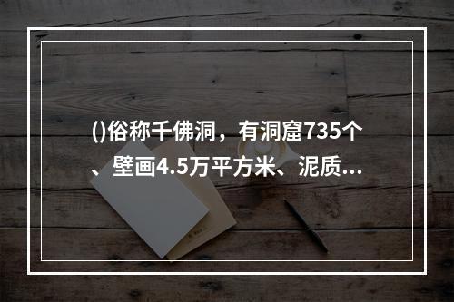 ()俗称千佛洞，有洞窟735个、壁画4.5万平方米、泥质彩塑