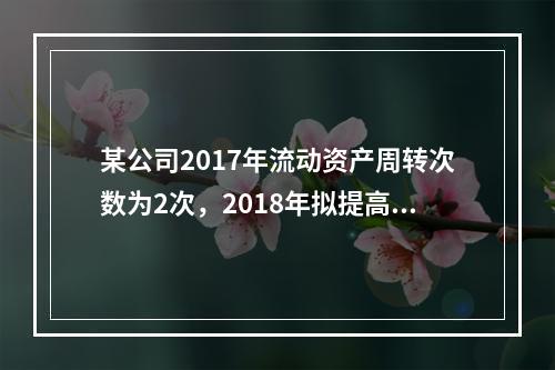 某公司2017年流动资产周转次数为2次，2018年拟提高到3