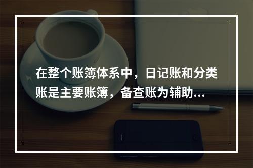 在整个账簿体系中，日记账和分类账是主要账簿，备查账为辅助账簿