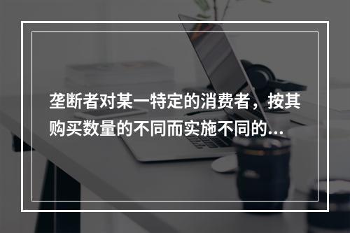 垄断者对某一特定的消费者，按其购买数量的不同而实施不同的价格