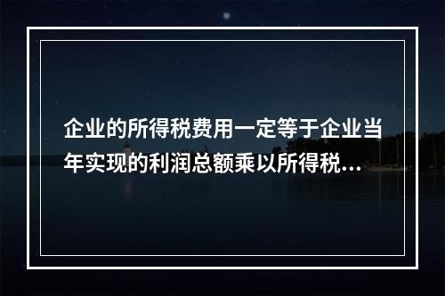 企业的所得税费用一定等于企业当年实现的利润总额乘以所得税税率