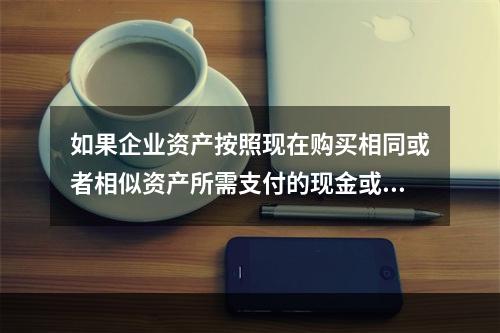 如果企业资产按照现在购买相同或者相似资产所需支付的现金或者现