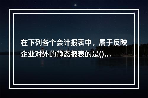 在下列各个会计报表中，属于反映企业对外的静态报表的是()。