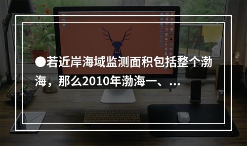 ●若近岸海域监测面积包括整个渤海，那么2010年渤海一、二类