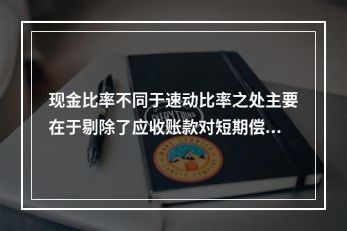 现金比率不同于速动比率之处主要在于剔除了应收账款对短期偿债能