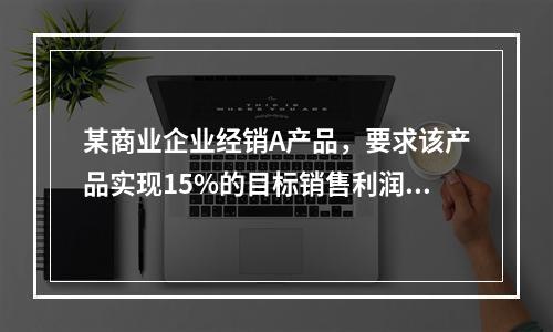 某商业企业经销A产品，要求该产品实现15%的目标销售利润率，