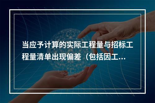 当应予计算的实际工程量与招标工程量清单出现偏差（包括因工程变